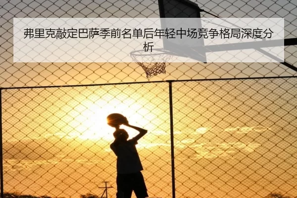 弗里克敲定巴萨季前名单后年轻中场竞争格局深度分析